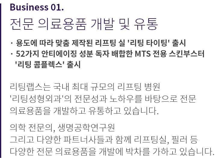 
          Business 01.
          전문 의료용품 개발 및 유통

          · 용도에 따라 맞춤 제작된 리프팅 실 '리팅 타이팅' 출시
          · 52가지 안티에이징 성분 독자 배합한 3종 스킨부스터 
            '리팅 콤플렉스' 출시

          리팅랩스는 국내 최대 규모의 리프팅 병원 
          '리팅성형외과'의 전문성과 노하우를 바탕으로 전문 
          의료용품을 개발하고 유통하고 있습니다.

          의학 전문의, 생명공학연구원 
          그리고 다양한 파트너사들과 함께 리프팅실, 필러 등 
          다양한 전문 의료용품을 개발에 박차를 가하고 있습니다.
          