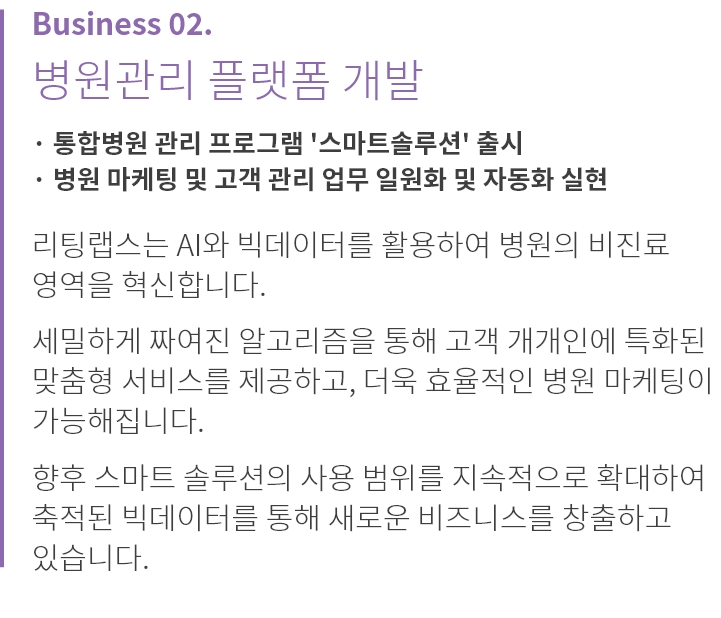 
          Business 02.
          병원관리 플랫폼 개발
          
          · 통합병원 관리 프로그램 '스마트솔루션' 출시
          · 병원 마케팅 및 고객 관리 업무 일원화 및 자동화 실현

          리팅랩스는 AI와 빅데이터를 활용하여 병원의 비진료 
          영역을 혁신합니다.

          세밀하게 짜여진 알고리즘을 통해 고객 개개인에 특화된 
          맞춤형 서비스를 제공하고, 더욱 효율적인 병원 마케팅이 
          가능해집니다.

          향후 스마트 솔루션의 사용 범위를 지속적으로 확대하여 
          축적된 빅데이터를 통해 새로운 비즈니스를 창출하고 
          있습니다.
          