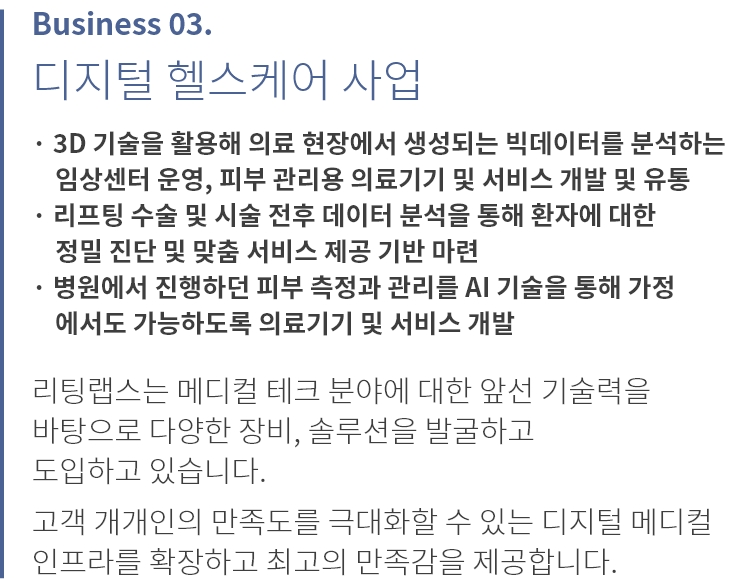 
          Business 03.
          디지털 헬스케어 사업
          
          · 3D 안면인식 기술, 홈 케어 장비, 홈 케어 어플리케이션 
            개발 및 유통
          · 리프팅 수술 및 시술 전후 데이터 분석을 통해 환자에 대한 
            정밀 진단 및 맞춤 서비스 제공 기반 마련
          · 병원에서 진행하던 피부 측정과 진단을 AI 기술을 통해 
            가정에서도 가능하도록 개발
          
          리팅랩스는 메디컬 테크 분야에 대한 앞선 기술력을 
          바탕으로 다양한 장비, 솔루션을 발굴하고 
          도입하고 있습니다.

          고객 개개인의 만족도를 극대화할 수 있는 디지털 메디컬 
          인프라를 확장하고 최고의 만족감을 제공합니다.
          
