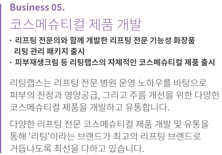 
          Business 05.
          디지털 헬스케어 사업
          
          · 3D 안면인식 기술, 홈 케어 장비, 홈 케어 어플리케이션 
            개발 및 유통
          · 리프팅 수술 및 시술 전후 데이터 분석을 통해 환자에 대한 
            정밀 진단 및 맞춤 서비스 제공 기반 마련
          · 병원에서 진행하던 피부 측정과 진단을 AI 기술을 통해 
            가정에서도 가능하도록 개발
          
          리팅랩스는 메디컬 테크 분야에 대한 앞선 기술력을 
          바탕으로 다양한 장비, 솔루션을 발굴하고 
          도입하고 있습니다.

          고객 개개인의 만족도를 극대화할 수 있는 디지털 메디컬 
          인프라를 확장하고 최고의 만족감을 제공합니다.
          