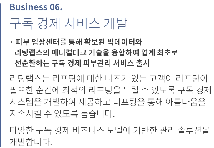 
          Business 06.
          가정용 홈케어 기기 출시
          
          · 피부과용 HIFU(집속 초음파) 리프팅 기기를 loT 방식으로 
          소형화 한 기기 '영앤비' 출시
          · 가정에서도 병원에 준하는 수준의 피부 관리를 받을 수 있도록 
          전문의료기기 출시

          리팅랩스는 대기업 홈 뷰티 기기 기획 및 개발 출신으로 
          구성된 파트너사와 함께 리프팅 고객들이 가장 선호하는 
          '울쎄라' 피부 관리를 가정에서 쉽고 편하게 받을 수 있도록
          개발하여 유통합니다.

          향후 다양한 가정용 홈케어 기기의 개발 및 유통을 통해 
          병원 시술이나 수술 후 끊임없는 심리스(Seamless)관리가 
          가능하도록 합니다.
          